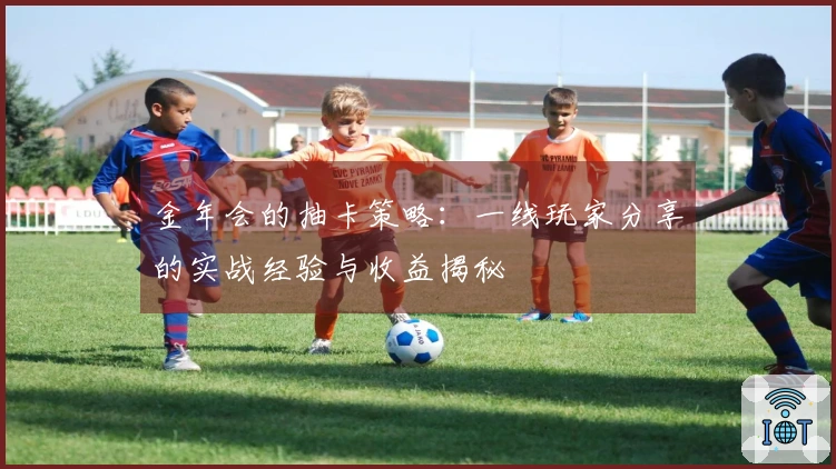 金年会的抽卡策略：一线玩家分享的实战经验与收益揭秘